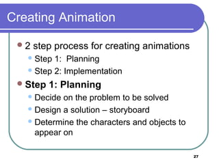 27
Creating Animation
2 step process for creating animations
Step 1: Planning
Step 2: Implementation
Step 1: Planning
Decide on the problem to be solved
Design a solution – storyboard
Determine the characters and objects to
appear on
 