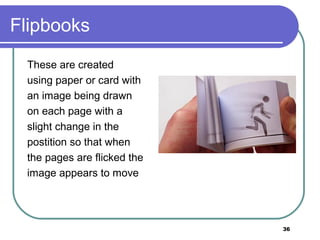 36
Flipbooks
These are created
using paper or card with
an image being drawn
on each page with a
slight change in the
postition so that when
the pages are flicked the
image appears to move
 