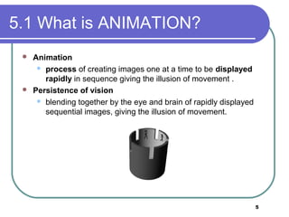 5
5.1 What is ANIMATION?
 Animation
 process of creating images one at a time to be displayed
rapidly in sequence giving the illusion of movement .
 Persistence of vision
 blending together by the eye and brain of rapidly displayed
sequential images, giving the illusion of movement.
 