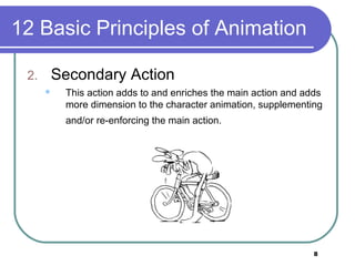 8
12 Basic Principles of Animation
2. Secondary Action
 This action adds to and enriches the main action and adds
more dimension to the character animation, supplementing
and/or re-enforcing the main action.
 