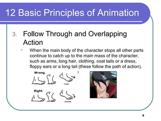 9
12 Basic Principles of Animation
3. Follow Through and Overlapping
Action
 When the main body of the character stops all other parts
continue to catch up to the main mass of the character,
such as arms, long hair, clothing, coat tails or a dress,
floppy ears or a long tail (these follow the path of action).
Nothing stops all at once
 