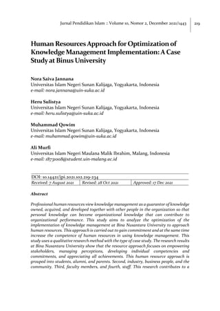 219
Jurnal Pendidikan Islam :: Volume 10, Nomor 2, December 2021/1443
Human ResourcesApproach forOptimizationof
KnowledgeManagement Implementation: A Case
StudyatBinus University
Nora Saiva Jannana
Universitas Islam Negeri Sunan Kalijaga, Yogyakarta, Indonesia
e-mail: nora.jannana@uin-suka.ac.id
Heru Sulistya
Universitas Islam Negeri Sunan Kalijaga, Yogyakarta, Indonesia
e-mail: heru.sulistya@uin-suka.ac.id
Muhammad Qowim
Universitas Islam Negeri Sunan Kalijaga, Yogyakarta, Indonesia
e-mail: muhammad.qowim@uin-suka.ac.id
Ali Murfi
Universitas Islam Negeri Maulana Malik Ibrahim, Malang, Indonesia
e-mail: 18731008@student.uin-malang.ac.id
DOI: 10.14421/jpi.2021.102.219-234
Received: 7 August 2021 Revised: 28 Oct 2021 Approved: 17 Dec 2021
Abstract
Professional human resources view knowledge management as a guarantor of knowledge
owned, acquired, and developed together with other people in the organization so that
personal knowledge can become organizational knowledge that can contribute to
organizational performance. This study aims to analyze the optimization of the
implementation of knowledge management at Bina Nusantara University to approach
human resources. This approach is carried out to gain commitment and at the same time
increase the competence of human resources in using knowledge management. This
study uses a qualitative research method with the type of case study. The research results
at Bina Nusantara University show that the resource approach focuses on empowering
stakeholders, managing perceptions, developing individual competencies and
commitments, and appreciating all achievements. This human resource approach is
grouped into students, alumni, and parents. Second, industry, business people, and the
community. Third, faculty members, and fourth, staff. This research contributes to a
 