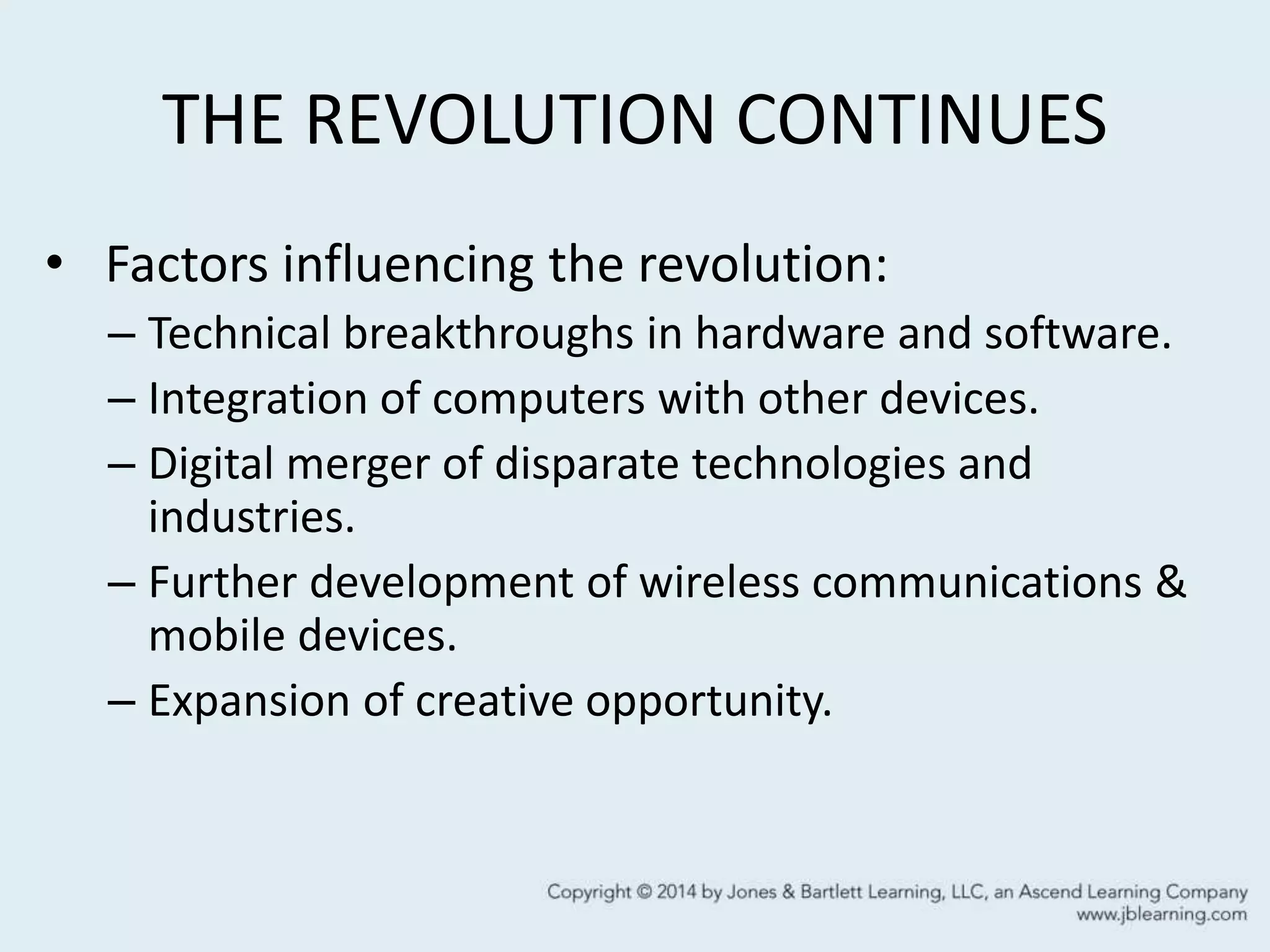 THE REVOLUTION CONTINUES
• Factors influencing the revolution:
– Technical breakthroughs in hardware and software.
– Integration of computers with other devices.
– Digital merger of disparate technologies and
industries.
– Further development of wireless communications &
mobile devices.
– Expansion of creative opportunity.
 