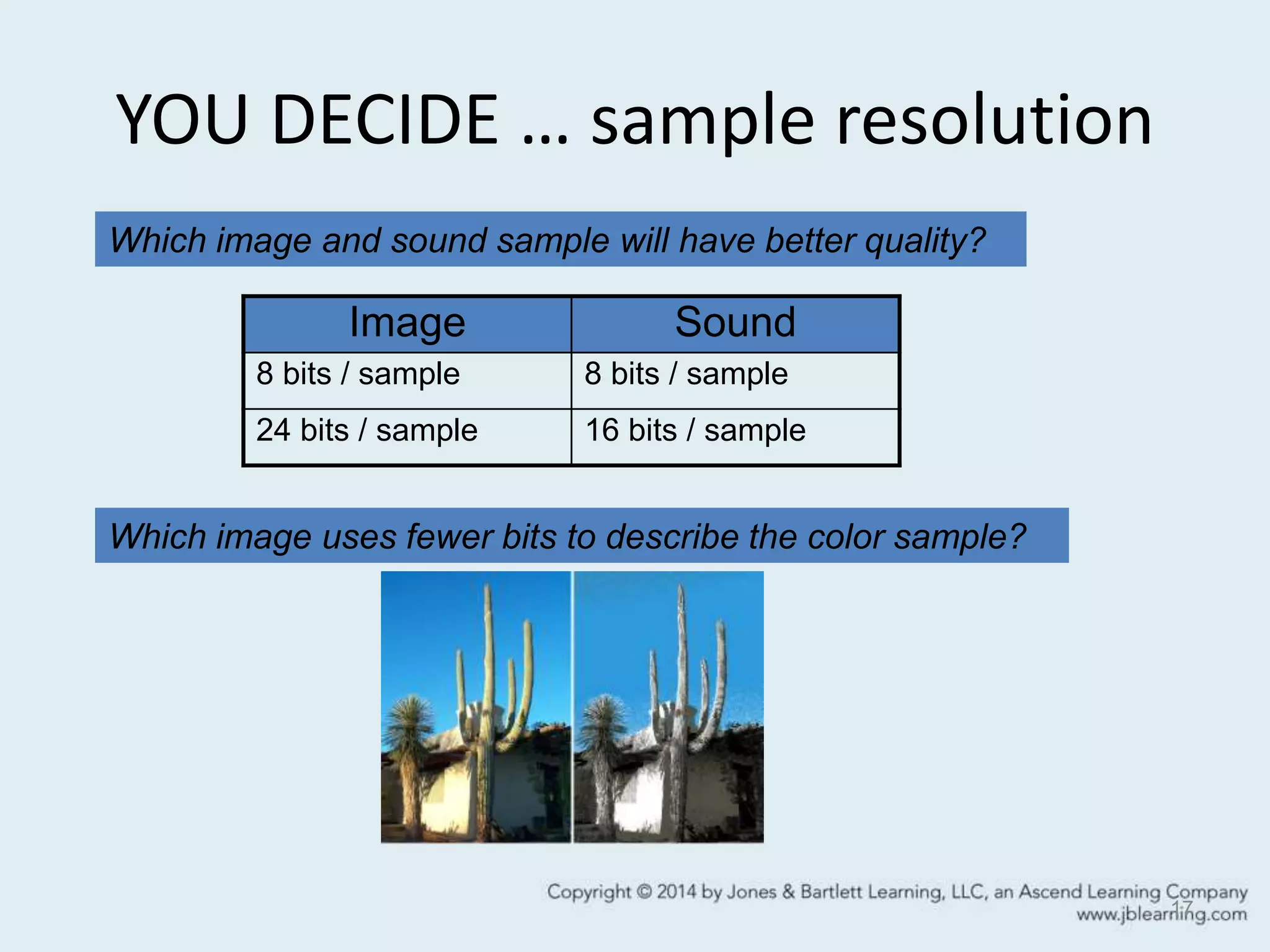 YOU DECIDE … sample resolution
17
Image Sound
8 bits / sample 8 bits / sample
24 bits / sample 16 bits / sample
Which image uses fewer bits to describe the color sample?
Which image and sound sample will have better quality?
 