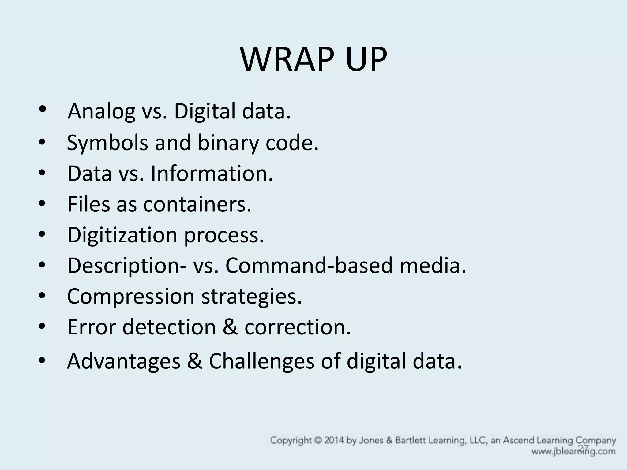 WRAP UP
• Analog vs. Digital data.
• Symbols and binary code.
• Data vs. Information.
• Files as containers.
• Digitization process.
• Description- vs. Command-based media.
• Compression strategies.
• Error detection & correction.
• Advantages & Challenges of digital data.
27
 