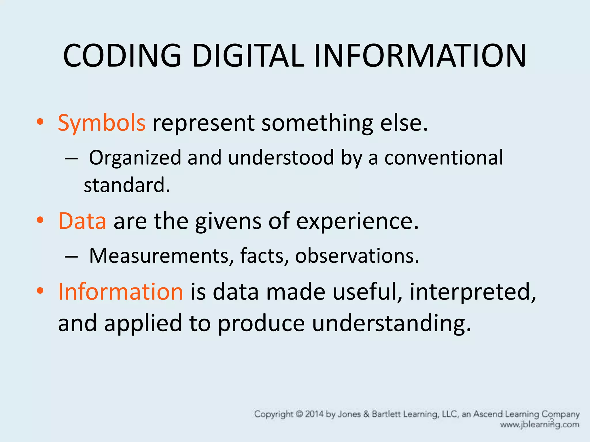 CODING DIGITAL INFORMATION
• Symbols represent something else.
– Organized and understood by a conventional
standard.
• Data are the givens of experience.
– Measurements, facts, observations.
• Information is data made useful, interpreted,
and applied to produce understanding.
3
 