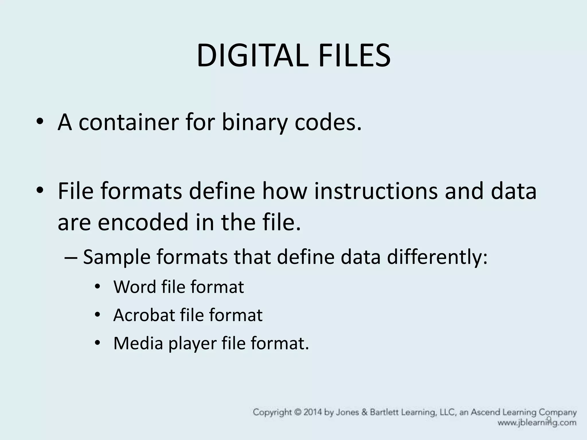DIGITAL FILES
• A container for binary codes.
• File formats define how instructions and data
are encoded in the file.
– Sample formats that define data differently:
• Word file format
• Acrobat file format
• Media player file format.
9
 