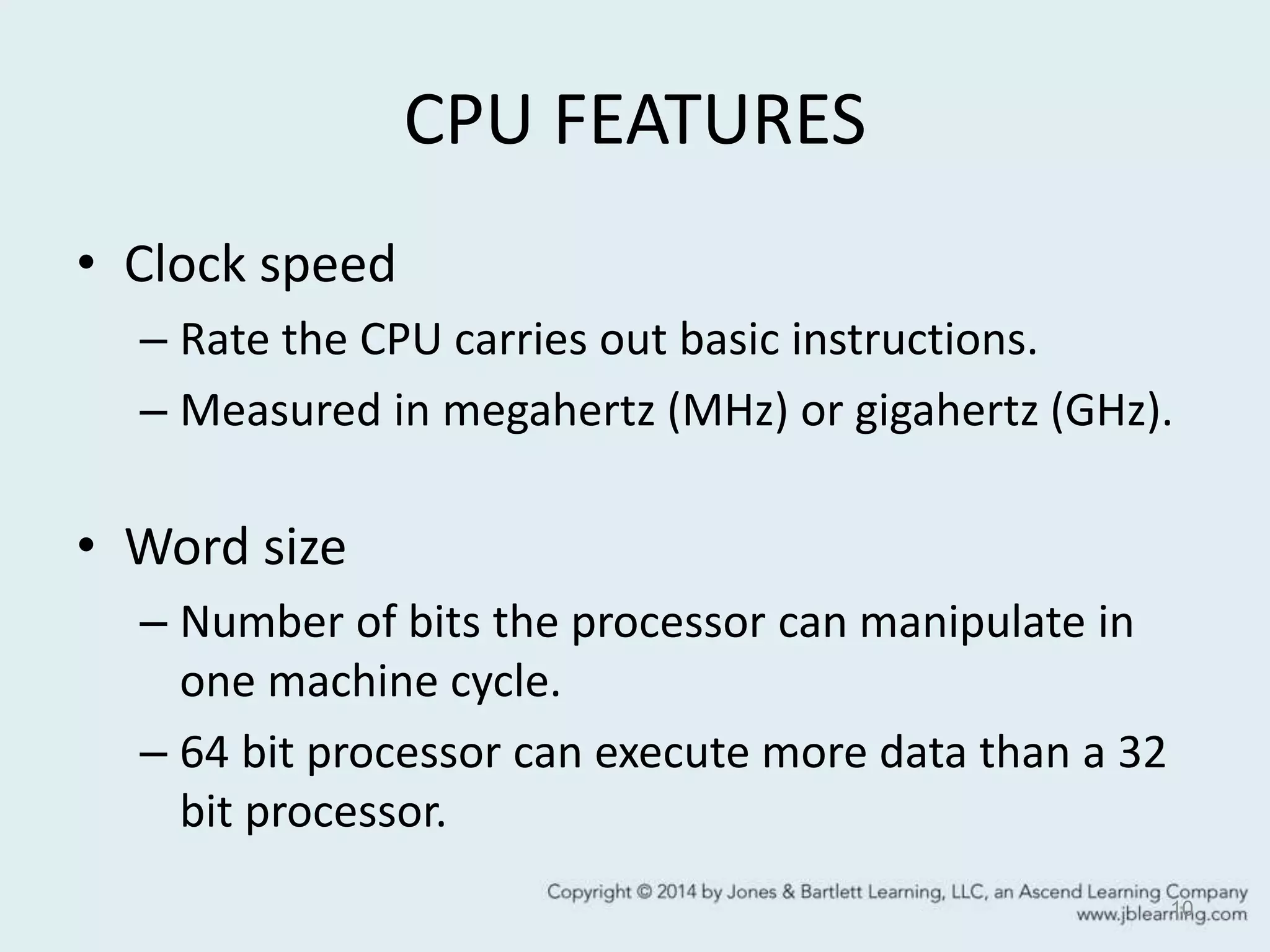 CPU FEATURES
• Clock speed
– Rate the CPU carries out basic instructions.
– Measured in megahertz (MHz) or gigahertz (GHz).
• Word size
– Number of bits the processor can manipulate in
one machine cycle.
– 64 bit processor can execute more data than a 32
bit processor.
10
 