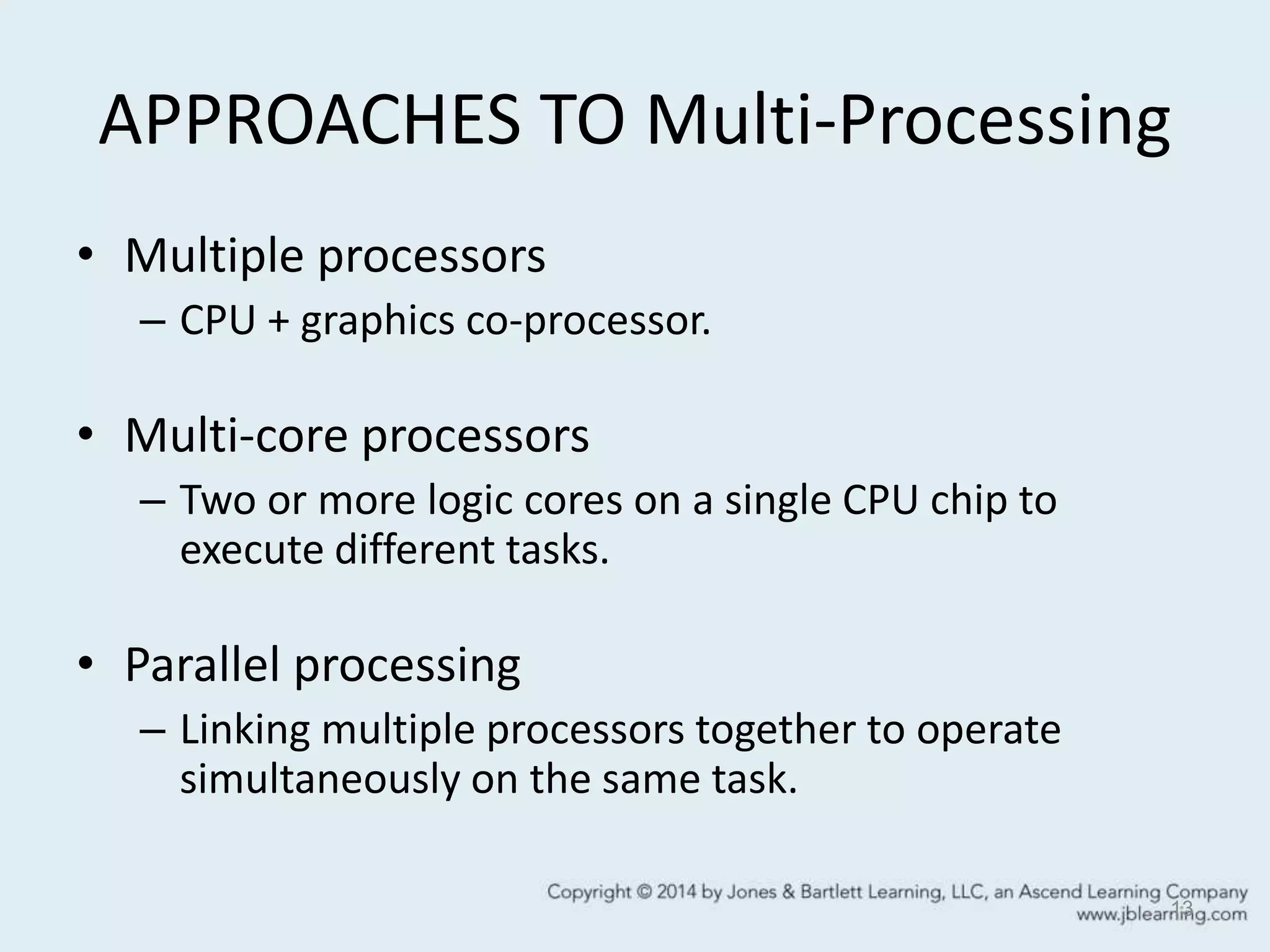 APPROACHES TO Multi-Processing
• Multiple processors
– CPU + graphics co-processor.
• Multi-core processors
– Two or more logic cores on a single CPU chip to
execute different tasks.
• Parallel processing
– Linking multiple processors together to operate
simultaneously on the same task.
13
 