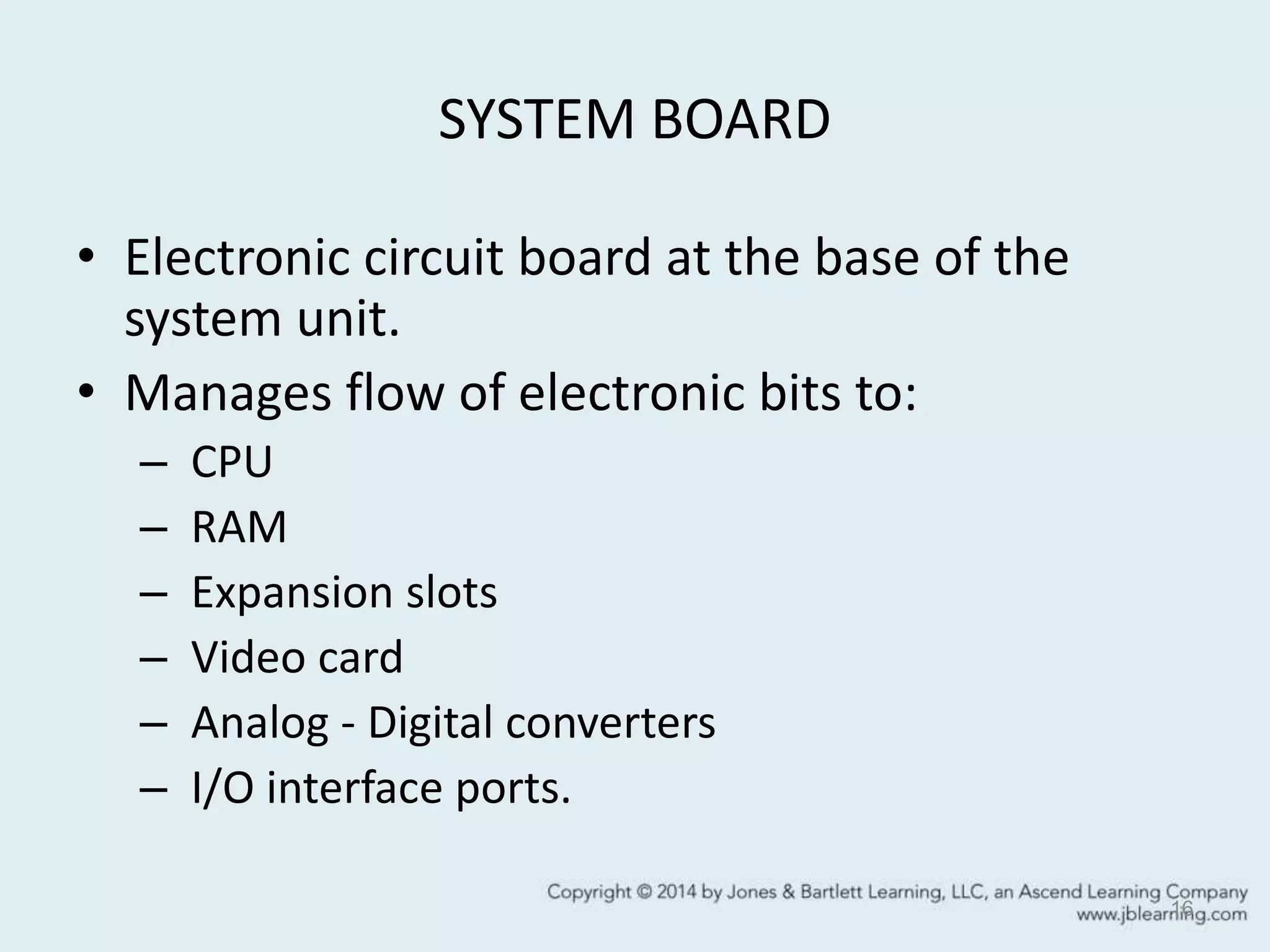 SYSTEM BOARD
• Electronic circuit board at the base of the
system unit.
• Manages flow of electronic bits to:
– CPU
– RAM
– Expansion slots
– Video card
– Analog - Digital converters
– I/O interface ports.
16
 