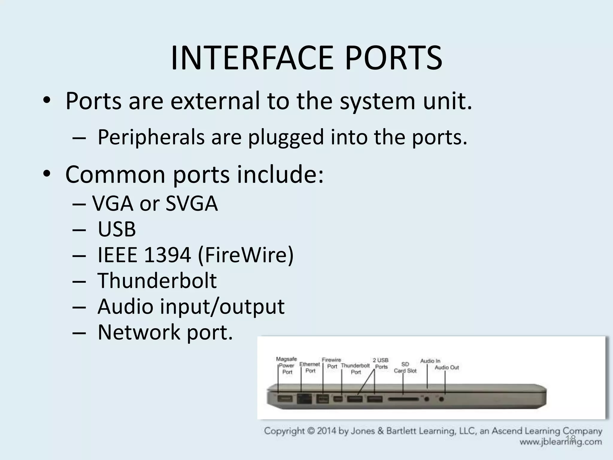 INTERFACE PORTS
• Ports are external to the system unit.
– Peripherals are plugged into the ports.
• Common ports include:
– VGA or SVGA
– USB
– IEEE 1394 (FireWire)
– Thunderbolt
– Audio input/output
– Network port.
18
 