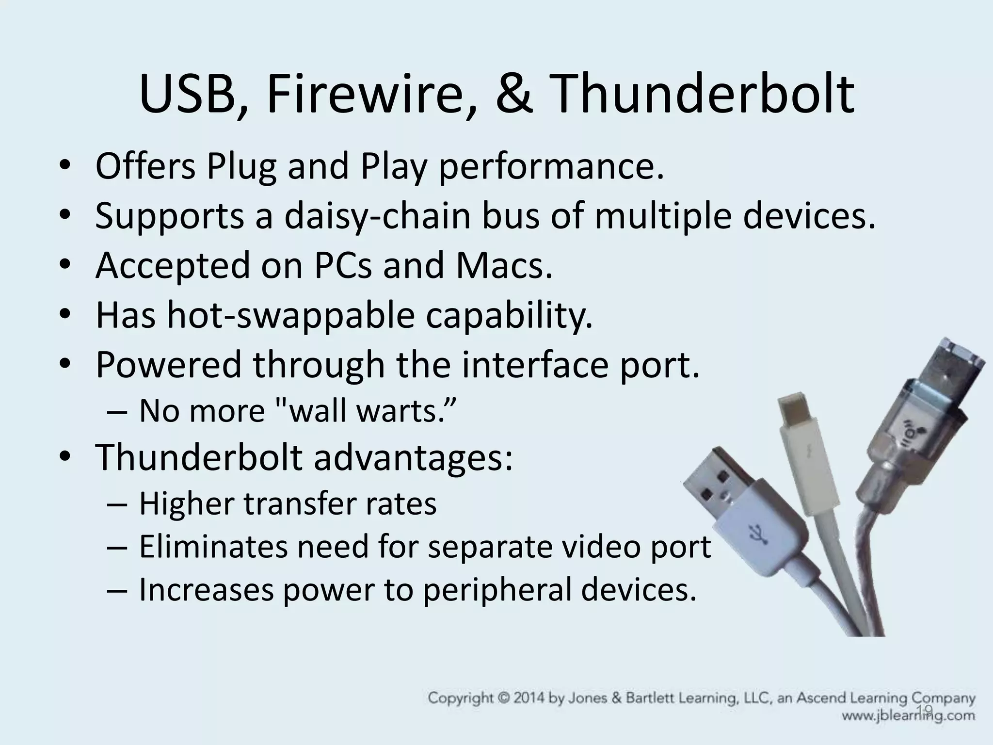 USB, Firewire, & Thunderbolt
• Offers Plug and Play performance.
• Supports a daisy-chain bus of multiple devices.
• Accepted on PCs and Macs.
• Has hot-swappable capability.
• Powered through the interface port.
– No more "wall warts.”
• Thunderbolt advantages:
– Higher transfer rates
– Eliminates need for separate video port
– Increases power to peripheral devices.
19
 