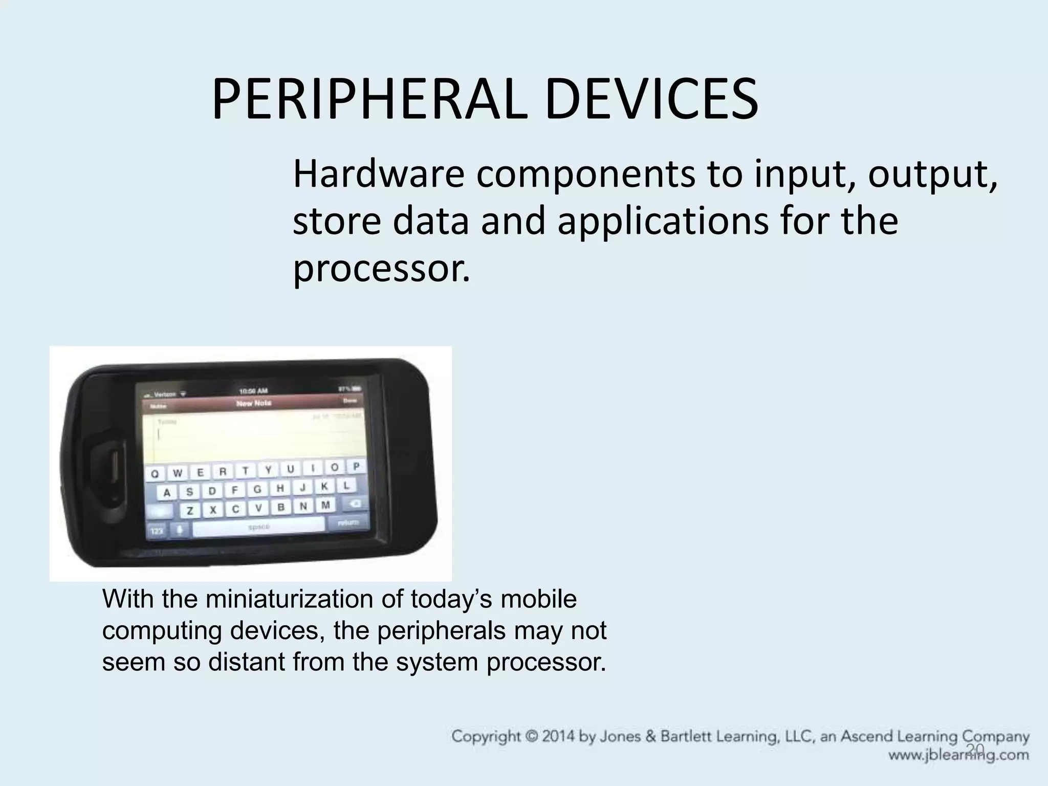 PERIPHERAL DEVICES
20
Hardware components to input, output,
store data and applications for the
processor.
With the miniaturization of today’s mobile
computing devices, the peripherals may not
seem so distant from the system processor.
 