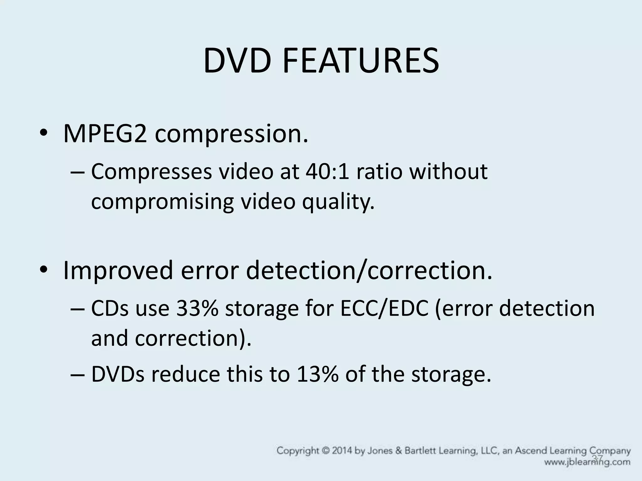 DVD FEATURES
• MPEG2 compression.
– Compresses video at 40:1 ratio without
compromising video quality.
• Improved error detection/correction.
– CDs use 33% storage for ECC/EDC (error detection
and correction).
– DVDs reduce this to 13% of the storage.
37
 