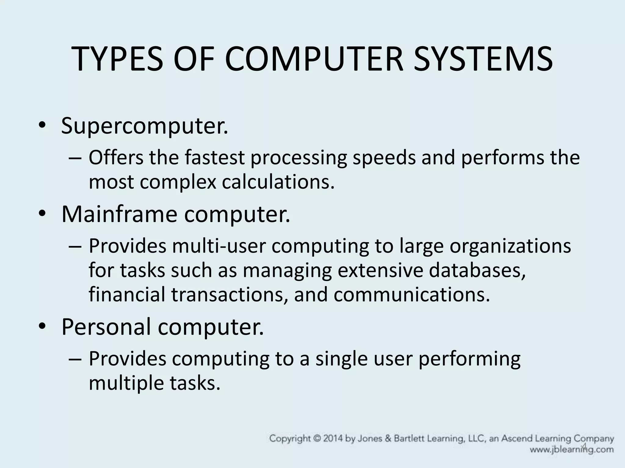 TYPES OF COMPUTER SYSTEMS
• Supercomputer.
– Offers the fastest processing speeds and performs the
most complex calculations.
• Mainframe computer.
– Provides multi-user computing to large organizations
for tasks such as managing extensive databases,
financial transactions, and communications.
• Personal computer.
– Provides computing to a single user performing
multiple tasks.
4
 