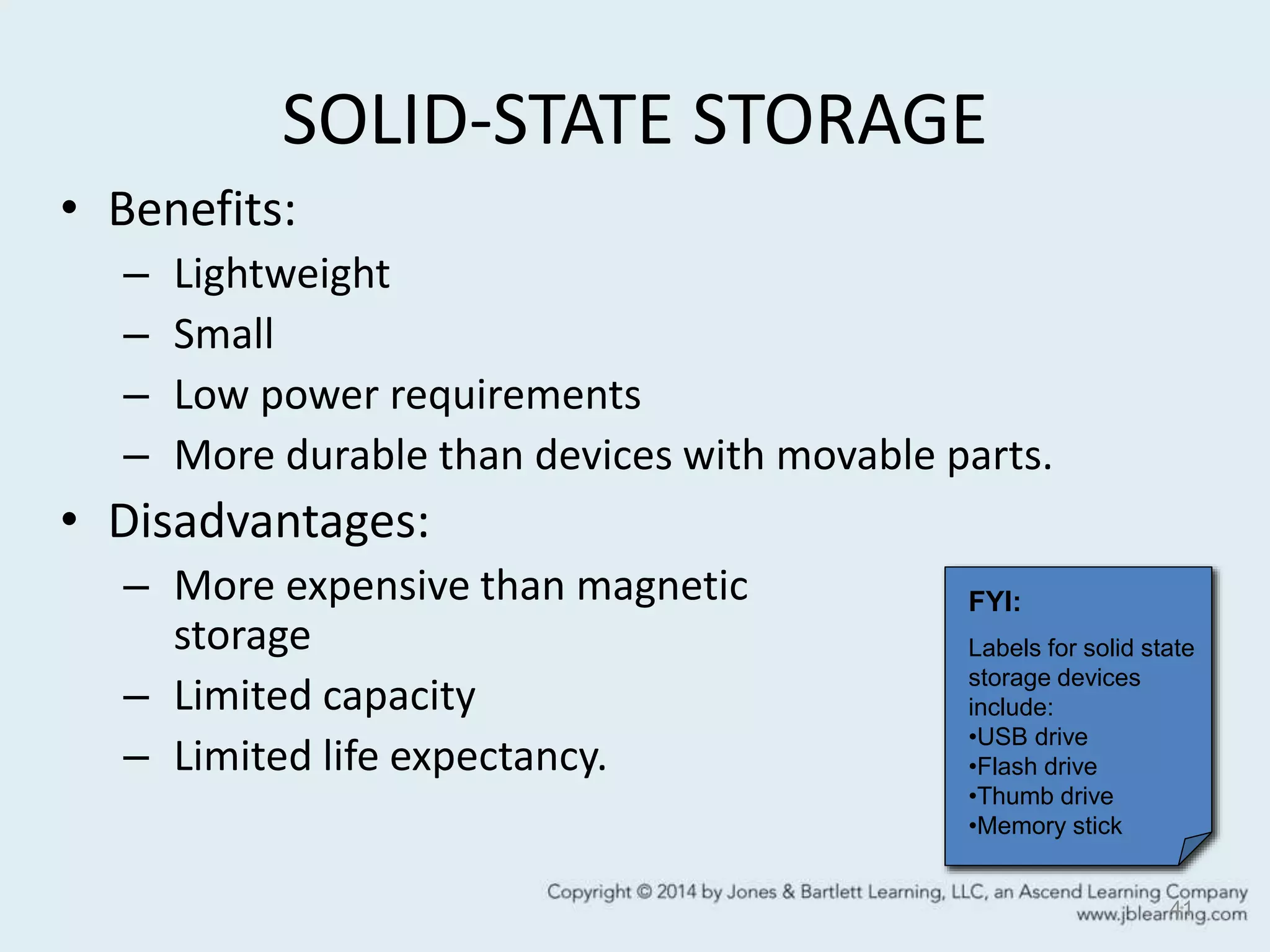 SOLID-STATE STORAGE
• Benefits:
– Lightweight
– Small
– Low power requirements
– More durable than devices with movable parts.
• Disadvantages:
– More expensive than magnetic
storage
– Limited capacity
– Limited life expectancy.
41
FYI:
Labels for solid state
storage devices
include:
•USB drive
•Flash drive
•Thumb drive
•Memory stick
 