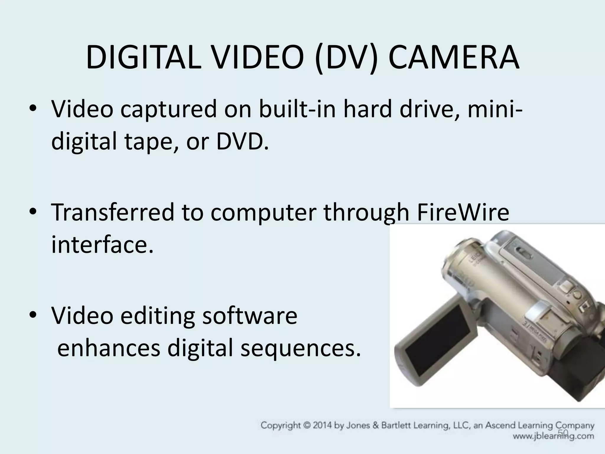 DIGITAL VIDEO (DV) CAMERA
• Video captured on built-in hard drive, mini-
digital tape, or DVD.
• Transferred to computer through FireWire
interface.
• Video editing software
enhances digital sequences.
50
 