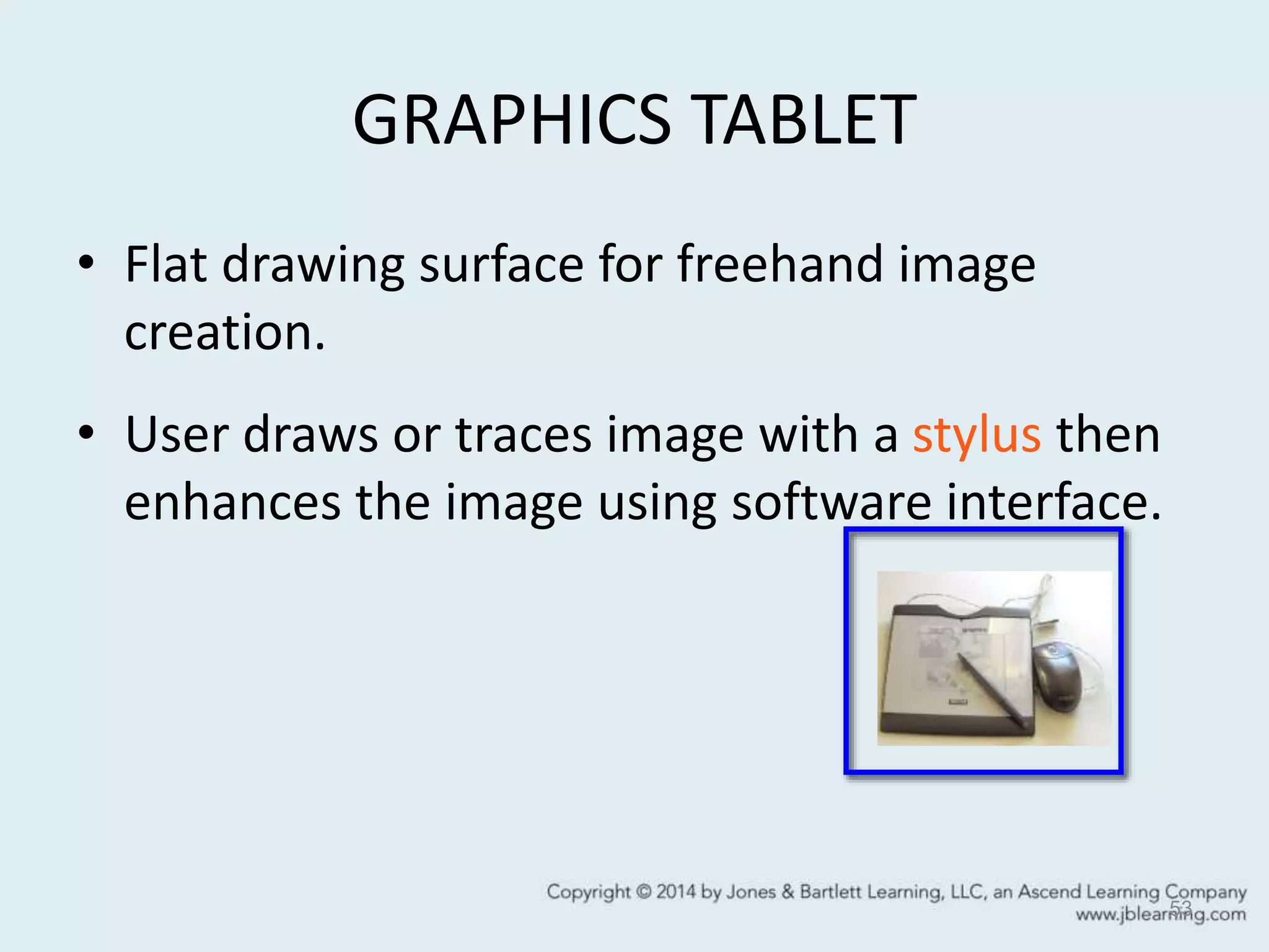 GRAPHICS TABLET
• Flat drawing surface for freehand image
creation.
• User draws or traces image with a stylus then
enhances the image using software interface.
53
 