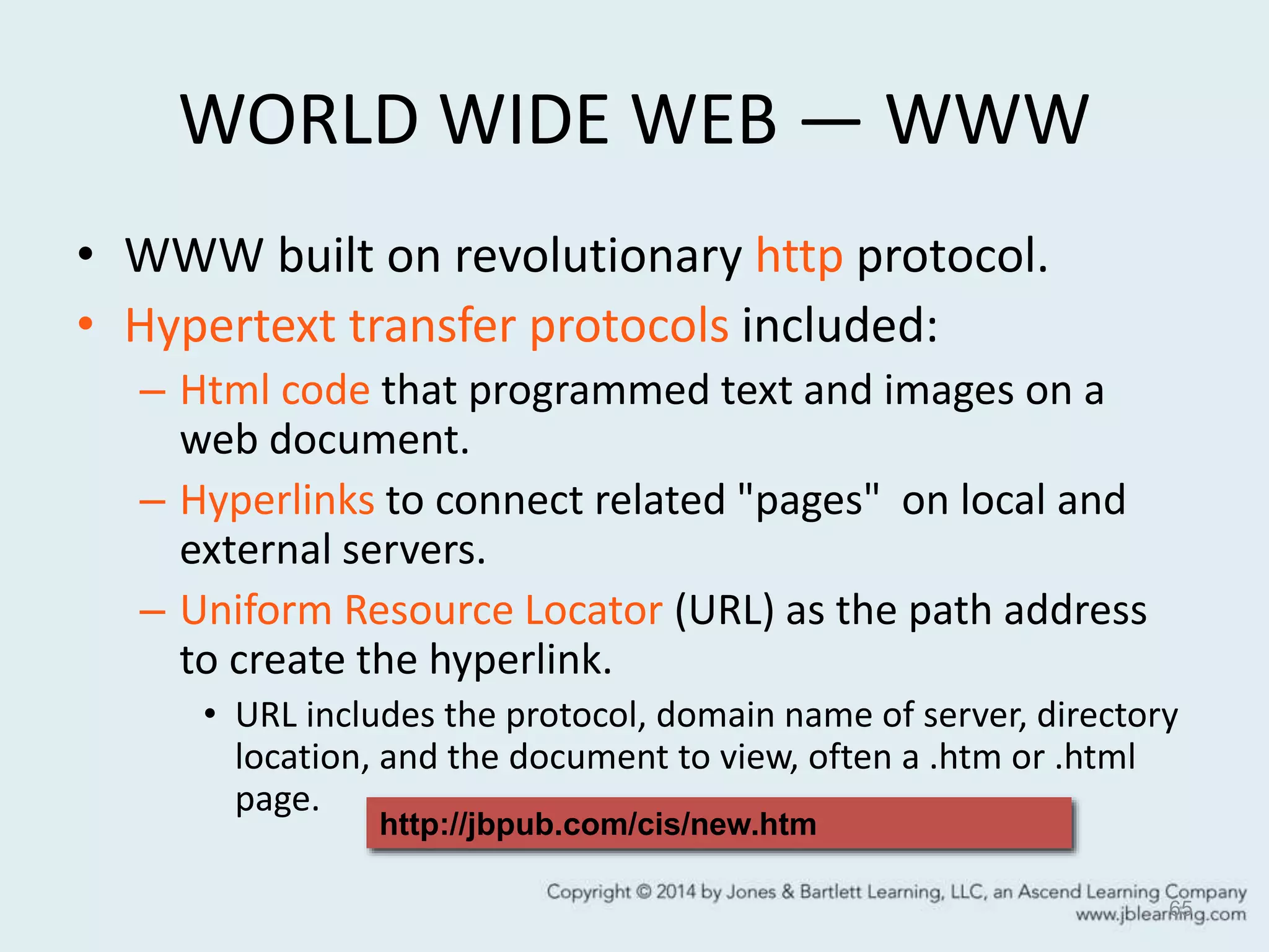 WORLD WIDE WEB — WWW
• WWW built on revolutionary http protocol.
• Hypertext transfer protocols included:
– Html code that programmed text and images on a
web document.
– Hyperlinks to connect related "pages" on local and
external servers.
– Uniform Resource Locator (URL) as the path address
to create the hyperlink.
• URL includes the protocol, domain name of server, directory
location, and the document to view, often a .htm or .html
page.
65
http://jbpub.com/cis/new.htm
 