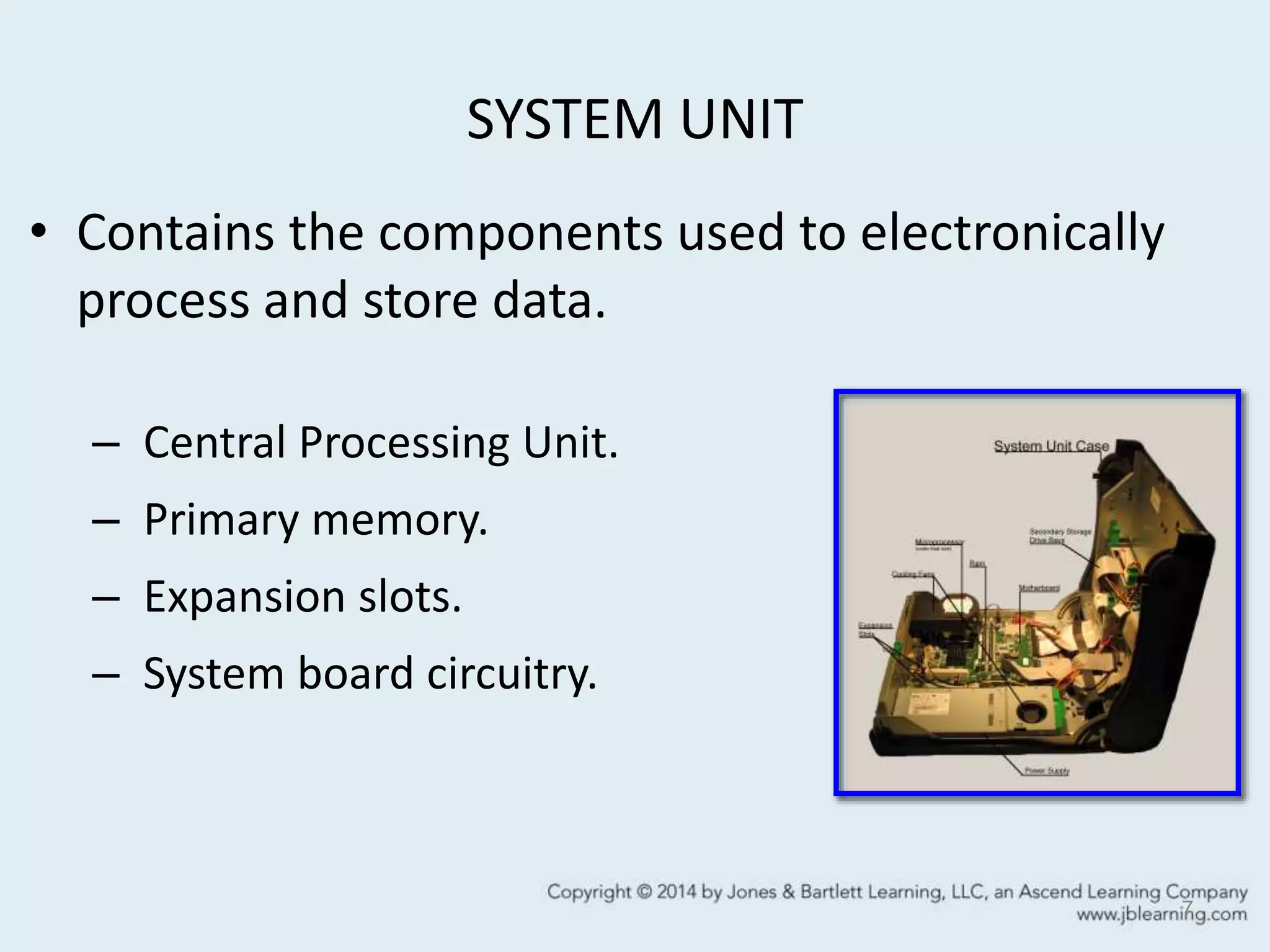 SYSTEM UNIT
• Contains the components used to electronically
process and store data.
– Central Processing Unit.
– Primary memory.
– Expansion slots.
– System board circuitry.
7
 