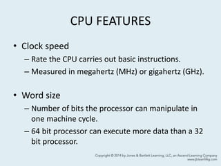 CPU FEATURES
• Clock speed
– Rate the CPU carries out basic instructions.
– Measured in megahertz (MHz) or gigahertz (GHz).
• Word size
– Number of bits the processor can manipulate in
one machine cycle.
– 64 bit processor can execute more data than a 32
bit processor.
10
 