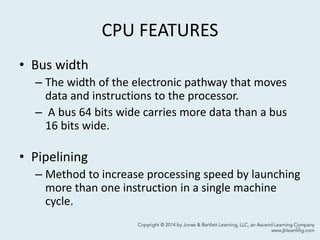 CPU FEATURES
• Bus width
– The width of the electronic pathway that moves
data and instructions to the processor.
– A bus 64 bits wide carries more data than a bus
16 bits wide.
• Pipelining
– Method to increase processing speed by launching
more than one instruction in a single machine
cycle.
11
 