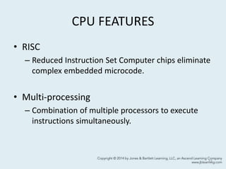 CPU FEATURES
• RISC
– Reduced Instruction Set Computer chips eliminate
complex embedded microcode.
• Multi-processing
– Combination of multiple processors to execute
instructions simultaneously.
12
 