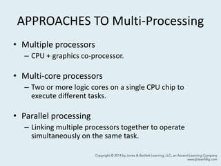 APPROACHES TO Multi-Processing
• Multiple processors
– CPU + graphics co-processor.
• Multi-core processors
– Two or more logic cores on a single CPU chip to
execute different tasks.
• Parallel processing
– Linking multiple processors together to operate
simultaneously on the same task.
13
 