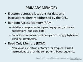 PRIMARY MEMORY
• Electronic storage locations for data and
instructions directly addressed by the CPU.
• Random Access Memory (RAM)
– Volatile storage area for operating system, software
applications, and user data.
– Capacities are measured in megabytes or gigabytes on
personal computers.
• Read Only Memory (ROM)
– Non-volatile electronic storage for frequently used
instructions such as the computer's boot sequence.
14
 