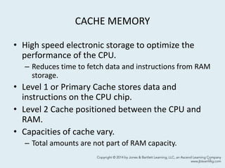 CACHE MEMORY
• High speed electronic storage to optimize the
performance of the CPU.
– Reduces time to fetch data and instructions from RAM
storage.
• Level 1 or Primary Cache stores data and
instructions on the CPU chip.
• Level 2 Cache positioned between the CPU and
RAM.
• Capacities of cache vary.
– Total amounts are not part of RAM capacity.
15
 