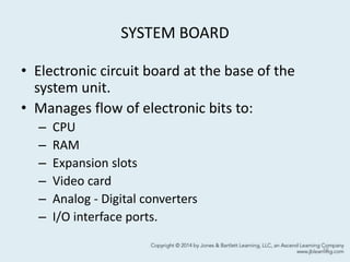 SYSTEM BOARD
• Electronic circuit board at the base of the
system unit.
• Manages flow of electronic bits to:
– CPU
– RAM
– Expansion slots
– Video card
– Analog - Digital converters
– I/O interface ports.
16
 