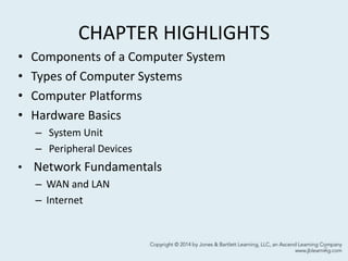 CHAPTER HIGHLIGHTS
• Components of a Computer System
• Types of Computer Systems
• Computer Platforms
• Hardware Basics
– System Unit
– Peripheral Devices
• Network Fundamentals
– WAN and LAN
– Internet
2
 