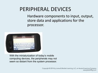 PERIPHERAL DEVICES
20
Hardware components to input, output,
store data and applications for the
processor.
With the miniaturization of today’s mobile
computing devices, the peripherals may not
seem so distant from the system processor.
 