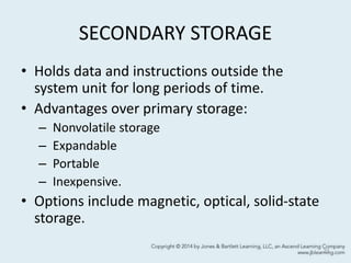 SECONDARY STORAGE
• Holds data and instructions outside the
system unit for long periods of time.
• Advantages over primary storage:
– Nonvolatile storage
– Expandable
– Portable
– Inexpensive.
• Options include magnetic, optical, solid-state
storage.
21
 