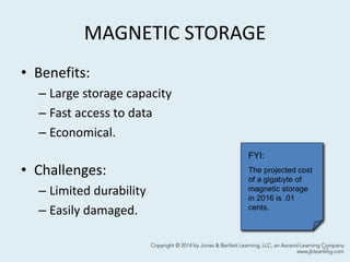 MAGNETIC STORAGE
• Benefits:
– Large storage capacity
– Fast access to data
– Economical.
• Challenges:
– Limited durability
– Easily damaged.
27
FYI:
The projected cost
of a gigabyte of
magnetic storage
in 2016 is .01
cents.
 