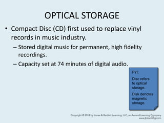 OPTICAL STORAGE
• Compact Disc (CD) first used to replace vinyl
records in music industry.
– Stored digital music for permanent, high fidelity
recordings.
– Capacity set at 74 minutes of digital audio.
28
FYI:
Disc refers
to optical
storage.
Disk denotes
magnetic
storage.
 