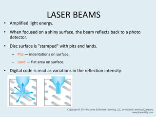 LASER BEAMS
• Amplified light energy.
• When focused on a shiny surface, the beam reflects back to a photo
detector.
• Disc surface is "stamped" with pits and lands.
– Pits — indentations on surface.
– Land — flat area on surface.
• Digital code is read as variations in the reflection intensity.
29
 