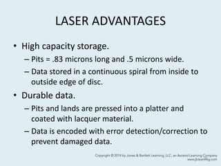 LASER ADVANTAGES
• High capacity storage.
– Pits = .83 microns long and .5 microns wide.
– Data stored in a continuous spiral from inside to
outside edge of disc.
• Durable data.
– Pits and lands are pressed into a platter and
coated with lacquer material.
– Data is encoded with error detection/correction to
prevent damaged data.
30
 