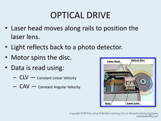 OPTICAL DRIVE
• Laser head moves along rails to position the
laser lens.
• Light reflects back to a photo detector.
• Motor spins the disc.
• Data is read using:
– CLV — Constant Linear Velocity
– CAV — Constant Angular Velocity.
33
 