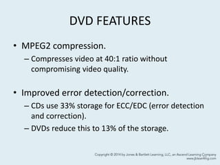 DVD FEATURES
• MPEG2 compression.
– Compresses video at 40:1 ratio without
compromising video quality.
• Improved error detection/correction.
– CDs use 33% storage for ECC/EDC (error detection
and correction).
– DVDs reduce this to 13% of the storage.
37
 