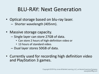BLU-RAY: Next Generation
• Optical storage based on blu-ray laser.
– Shorter wavelength (405nm).
• Massive storage capacity.
– Single layer can store 27GB of data.
• Can store 2 hours of high-definition video or
• 13 hours of standard video.
– Dual layer stores 50GB of data.
• Currently used for recording high definition video
and PlayStation 3 games.
39
 