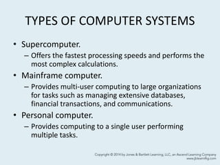 TYPES OF COMPUTER SYSTEMS
• Supercomputer.
– Offers the fastest processing speeds and performs the
most complex calculations.
• Mainframe computer.
– Provides multi-user computing to large organizations
for tasks such as managing extensive databases,
financial transactions, and communications.
• Personal computer.
– Provides computing to a single user performing
multiple tasks.
4
 