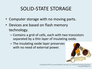 SOLID-STATE STORAGE
• Computer storage with no moving parts.
• Devices are based on flash memory
technology.
– Contains a grid of cells, each with two transistors
separated by a thin layer of insulating oxide.
– The insulating oxide layer preserves information
with no need of external power.
40
 