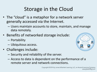 Storage in the Cloud
• The “cloud” is a metaphor for a network server
generally accessed via the Internet.
– Users maintain accounts to store, maintain, and manage
data remotely.
• Benefits of networked storage include:
– Portability
– Ubiquitous access.
• Challenges include:
– Security and reliability of the server.
– Access to data is dependent on the performance of a
remote server and network connections.
42
 