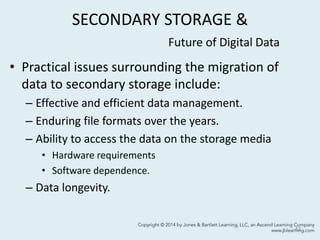 SECONDARY STORAGE &
Future of Digital Data
• Practical issues surrounding the migration of
data to secondary storage include:
– Effective and efficient data management.
– Enduring file formats over the years.
– Ability to access the data on the storage media
• Hardware requirements
• Software dependence.
– Data longevity.
43
 