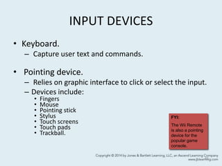 INPUT DEVICES
• Keyboard.
– Capture user text and commands.
• Pointing device.
– Relies on graphic interface to click or select the input.
– Devices include:
• Fingers
• Mouse
• Pointing stick
• Stylus
• Touch screens
• Touch pads
• Trackball.
45
FYI:
The Wii Remote
is also a pointing
device for the
popular game
console.
 