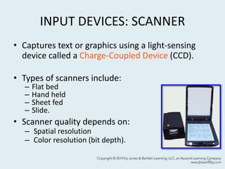 INPUT DEVICES: SCANNER
• Captures text or graphics using a light-sensing
device called a Charge-Coupled Device (CCD).
• Types of scanners include:
– Flat bed
– Hand held
– Sheet fed
– Slide.
• Scanner quality depends on:
– Spatial resolution
– Color resolution (bit depth).
46
 