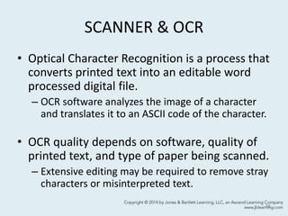 SCANNER & OCR
• Optical Character Recognition is a process that
converts printed text into an editable word
processed digital file.
– OCR software analyzes the image of a character
and translates it to an ASCII code of the character.
• OCR quality depends on software, quality of
printed text, and type of paper being scanned.
– Extensive editing may be required to remove stray
characters or misinterpreted text.
48
 