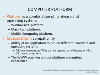 COMPUTER PLATFORM
• Platform is a combination of hardware and
operating system.
– Windows/PC platform.
– Macintosh platform.
– Mobile Computing platform.
• Cross-platform compatibility.
– Ability of an application to run on different hardware and
operating systems.
• Adobe's Acrobat .pdf files can be opened on Windows or Mac
OS based computers.
– The WWW provides a cross-platform computing
experience.
5
 