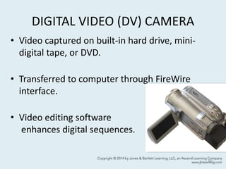 DIGITAL VIDEO (DV) CAMERA
• Video captured on built-in hard drive, mini-
digital tape, or DVD.
• Transferred to computer through FireWire
interface.
• Video editing software
enhances digital sequences.
50
 